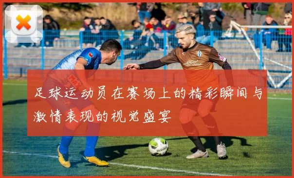 足球运动员在赛场上的精彩瞬间与激情表现的视觉盛宴