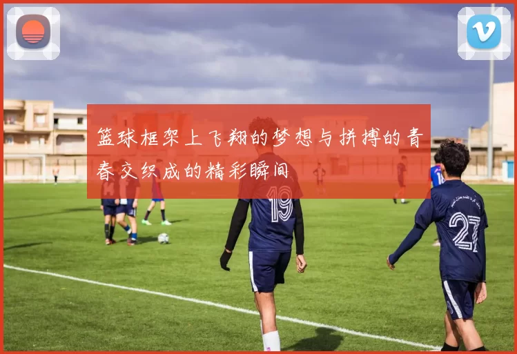 篮球框架上飞翔的梦想与拼搏的青春交织成的精彩瞬间